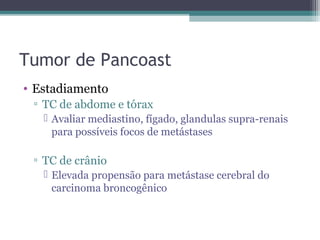 Tumor de Pancoast
• Estadiamento
 ▫ TC de abdome e tórax
    Avaliar mediastino, fígado, glandulas supra-renais
     para possíveis focos de metástases

 ▫ TC de crânio
    Elevada propensão para metástase cerebral do
     carcinoma broncogênico
 