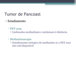 Tumor de Pancoast
• Estadiamento

 ▫ PET-scan
    Linfonodos mediastinais e metástases à distância

 ▫ Mediastinoscopia
    Estadiamento cirúrgico do mediastino se o PET scan
     não está disponível
 