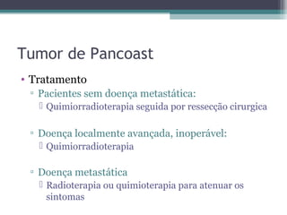 Tumor de Pancoast
• Tratamento
 ▫ Pacientes sem doença metastática:
    Quimiorradioterapia seguida por ressecção cirurgica

 ▫ Doença localmente avançada, inoperável:
    Quimiorradioterapia

 ▫ Doença metastática
    Radioterapia ou quimioterapia para atenuar os
     sintomas
 