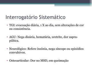 Interrogatório Sistemático
• TGI: evacuação diária, 1 X ao dia, sem alterações de cor
  ou consistência.

• AGU: Nega disúria, hematúria, uretrite, dor supra-
  púbica.

• Neurológico: Refere insônia, nega síncope ou episódios
  convulsivos.

• Osteoarticular: Dor no MSD, em queimação
 