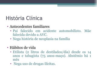 História Clínica
• Antecedentes familiares
 • Pai falecido em acidente automobílisto. Mãe
   falecida devido a AVC.
 • Nega história de neoplasia na família

• Hábitos de vida
 • Etilista (2 litros de destilados/dia) desde os 14
   anos e tabagista (75 anos-maço). Abstêmio há 1
   mês
 • Nega uso de drogas ilícitas.
 