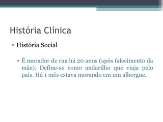 História Clínica
• História Social

 • É morador de rua há 20 anos (após falecimento da
   mãe). Define-se como andarilho que viaja pelo
   país. Há 1 mês estava morando em um albergue.
 
