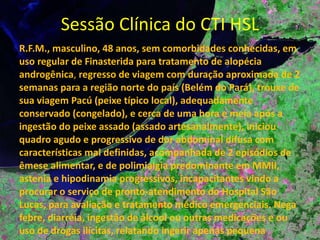 Sessão Clínica do CTI HSL R.F.M., masculino, 48 anos, sem comorbidades conhecidas, em uso regular de Finasterida para tratamento de alopécia androgênica ,  regresso de viagem com duração aproximada de 2 semanas para a região norte do país (Belém do Pará), trouxe de sua viagem Pacú (peixe típico local), adequadamente conservado (congelado), e cerca de uma hora e meia após a ingestão do peixe assado (assado artesanalmente), iniciou quadro agudo e progressivo de dor abdominal difusa com características mal definidas, acompanhada de 2 episódios de êmese alimentar, e de polimialgia predominante em MMII, astenia e hipodinamia progressivos, incapacitantes vindo a procurar o serviço de pronto-atendimento do Hospital São Lucas, para avaliação e tratamento médico emergenciais. Nega febre, diarréia, ingestão de álcool ou outras medicações e ou uso de drogas ilícitas, relatando ingerir apenas pequena quantidade de café poucos segundos antes do início dos sintomas. 