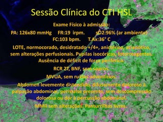 Sessão Clínica do CTI HSL Exame Físico à admissão: PA: 126x80 mmHg  FR:19  irpm.  sO2:96% (ar ambiente)  FC:103 bpm.  T.Ax:36° C LOTE, normocorado, desidratado +/4+, anictérico, acianótico, sem alterações perfusionais. Pupilas isocóricas, fotorreagentes. Ausência de déficit de força periférica. RCR 2T, BNF, sem sopros. MVUA, sem ruídos adventícios. Abdomen levemente distendido, difusamente doloroso à palpação abdominal, peristalse presente, sem descompressão dolorosa ou dor à percussão abdominal. MMII sem alterações. Panturrilhas livres.  