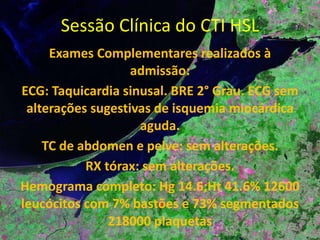 Sessão Clínica do CTI HSL Exames Complementares realizados à admissão: ECG: Taquicardia sinusal. BRE 2° Grau. ECG sem alterações sugestivas de isquemia miocárdica aguda. 