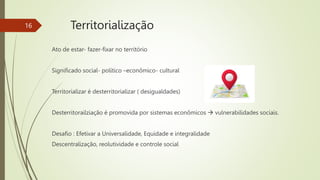 Ato de estar- fazer-fixar no território
Significado social- político –econômico- cultural
Territorializar é desterritorializar ( desigualdades)
Desterritorailziação é promovida por sistemas econômicos  vulnerabilidades sociais.
Desafio : Efetivar a Universalidade, Equidade e integralidade
Descentralização, reolutividade e controle social
16 Territorialização
 
