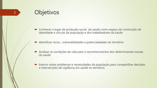 Objetivos
 Conhecer o lugar de produção social da saúde como espaço de construção de
identidade e vínculo da população e dos trabalhadores da saúde
 Identificar riscos , vulnerabilidades e potencialidades do território
 Analisar as condições de vida para o reconhecimentos dos determinantes sociais
da saúde
 Intervir sobre problemas e necessidades da população para compartilhar decisões
e intervenções de vigilância em saúde no território.
2
 