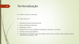  Visitar/ conhecer o território
 O que observar?
1. Extensão territorial da área adscrita
2. Riscos ambientais existentes
3. Mobilidade urbana
4. Perspectiva de novas projeções imobiliárias, industriais, comerciais
5. Limites e barreias geográficas
6. Identificação da dinâmica da comunidade ( feiras livres, comércio, áreas de lazer, pontos
e encontro comunitário- PEC.
20 Territorialização
 