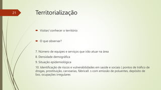  Visitar/ conhecer o território
 O que observar?
7. Número de equipes e serviços que irão atuar na área
8. Densidade demográfica
9. Situação epidemiológica
10. Identificação de riscos e vulnerabilidades em saúde e sociais ( pontos de tráfico de
drogas, prostituição, carvoarias, fábrica0. s com emissão de poluentes, depósito de
lixo, ocupações irregulares
21 Territorialização
 