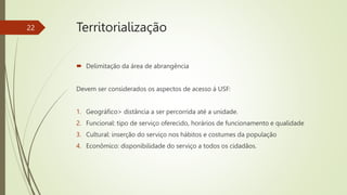  Delimitação da área de abrangência
Devem ser considerados os aspectos de acesso á USF:
1. Geográfico> distância a ser percorrida até a unidade.
2. Funcional: tipo de serviço oferecido, horários de funcionamento e qualidade
3. Cultural: inserção do serviço nos hábitos e costumes da população
4. Econômico: disponibilidade do serviço a todos os cidadãos.
22 Territorialização
 