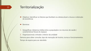  Objetivo: Identificar os fatores que facilitam ou obstaculizam a busca e obtenção
da assistência.
 Barreiras:
1. Geográficas: distancia média entra a população e os recursos de saúde (
características físicas do espaço)
2. Organizacionais: entrada x interior da unidade
Demora para obter consulta, tipo de marcação de horário, turnos e funcionamentos.
Tempo de espera para ser atendido
23 Territorialização
 