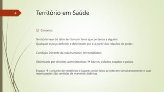 Território em Saúde
 Conceito:
Território vem do latim territorium: terra que pertence a alguém.
Qualquer espaço definido e delimitado por e a partir das relações de poder.
Condição inerente da vida humana ( territorialistas)
Delimitado por divisões administrativas  bairros, cidades, estados e países.
Espaço  conjunto de territórios e lugares onde fatos acontecem simultaneamente e suas
repercussões são sentidas de maneiras distintas.
4
 