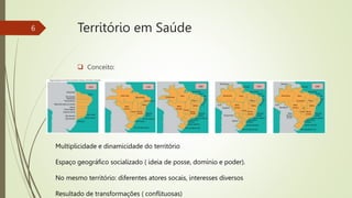 Território em Saúde
 Conceito:
6
Multiplicidade e dinamicidade do território
Espaço geográfico socializado ( ideia de posse, domínio e poder).
No mesmo território: diferentes atores socais, interesses diversos
Resultado de transformações ( conflituosas)
 