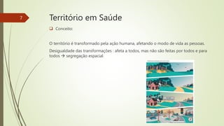 Território em Saúde
 Conceito:
O território é transformado pela ação humana, afetando o modo de vida as pessoas.
Desigualdade das transformações : afeta a todos, mas não são feitas por todos e para
todos  segregação espacial
7
 