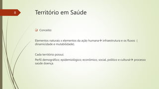 Território em Saúde
 Conceito:
Elementos naturais x elementos da ação humana infraestrutura e os fluxos (
dinamicidade e mutabilidade).
Cada território possui:
Perfil demográfico; epidemiológico; econômico, social, político e cultural processo
saúde doença.
8
 