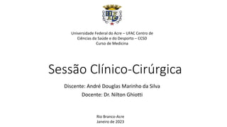 Sessão Clínico-Cirúrgica
Discente: André Douglas Marinho da Silva
Docente: Dr. Nilton Ghiotti
Universidade Federal do Acre – UFAC Centro de
Ciências da Saúde e do Desporto – CCSD
Curso de Medicina
Rio Branco-Acre
Janeiro de 2023
 