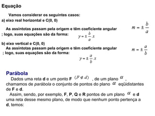 Equação
    Vamos considerar os seguintes casos:
a) eixo real horizontal e C(0, 0)
As assíntotas passam pela origem e têm coeficiente angular
; logo, suas equações são da forma:
b) eixo vertical e C(0, 0)
As assíntotas passam pela origem e têm coeficiente angular
; logo, suas equações são da forma:
Parábola
    Dados uma reta d e um ponto F                 , de um plano      , 
chamamos de parábola o conjunto de pontos do plano       eqüidistantes 
de F e d.
   Assim, sendo, por exemplo, F, P, Q e R pontos de um plano       e d 
uma reta desse mesmo plano, de modo que nenhum ponto pertença a 
d, temos:
 