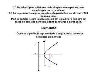 2ª) Os telescópios refletores mais simples têm espelhos com
secções planas parabólicas.
3ª) As trajetórias de alguns cometas são parábolas, sendo que o Sol
ocupa o foco.
4ª) A superfície de um líquido contido em um cilindro que gira em
torno de seu eixo com velocidade constante é parabólica.
Elementos
   Observe a parábola representada a seguir. Nela, temos os
seguintes elementos:
 