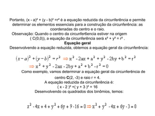 Portanto, (x - a)² + (y - b)² =r² é a equação reduzida da circunferência e permite 
determinar os elementos essenciais para a construção da circunferência: as 
coordenadas do centro e o raio.
Observação: Quando o centro da circunfer6encia estiver na origem                
( C(0,0)), a equação da circunferência será x² + y² = r² .
Equação geral
   Desenvolvendo a equação reduzida, obtemos a equação geral da circunferência:
 
    Como exemplo, vamos determinar a equação geral da circunferência de 
centro C(2, -3) e raio r = 4.
   A equação reduzida da circunferência é:
( x - 2 )² +( y + 3 )² = 16
   Desenvolvendo os quadrados dos binômios, temos:
 
 
