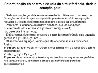 Determinação do centro e do raio da circunferência, dada a
equação geral
   Dada a equação geral de uma circunferência, utilizamos o processo de 
fatoração de trinômio quadrado perfeito para transformá-la na equação 
reduzida e , assim, determinamos o centro e o raio da circunferência.
   Para tanto, a equação geral deve obedecer a duas condições:
os coeficientes dos termos x² e y² devem ser iguais a 1; 
não deve existir o termo xy. 
   Então, vamos determinar o centro e o raio da circunferência cuja equação 
geral é x² + y² - 6x + 2y - 6 = 0.
   Observando a equação, vemos que ela obedece às duas condições. 
Assim:
1º passo: agrupamos os termos em x e os termos em y e isolamos o termo 
independente 
x² - 6x + _ + y² + 2y + _ = 6
2º passo: determinamos os termos que completam os quadrados perfeitos 
nas variáveis x e y, somando a ambos os membros as parcelas 
correspondentes  
 