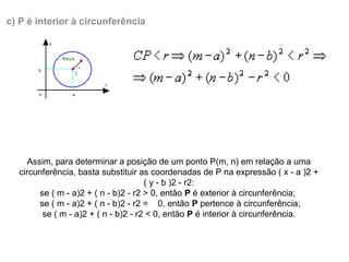 Assim, para determinar a posição de um ponto P(m, n) em relação a uma 
circunferência, basta substituir as coordenadas de P na expressão ( x - a )2 + 
( y - b )2 - r2:
se ( m - a)2 + ( n - b)2 - r2 > 0, então P é exterior à circunferência; 
  se ( m - a)2 + ( n - b)2 - r2 =    0, então P pertence à circunferência; 
se ( m - a)2 + ( n - b)2 - r2 < 0, então P é interior à circunferência.
c) P é interior à circunferência
 