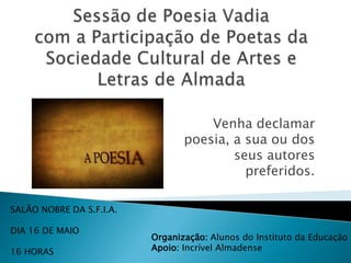 Venha declamar
                                 poesia, a sua ou dos
                                         seus autores
                                           preferidos.

SALÃO NOBRE DA S.F.I.A.

DIA 16 DE MAIO
                          Organização: Alunos do Instituto da Educação
16 HORAS                  Apoio: Incrível Almadense
 