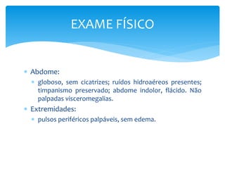  Abdome:
 globoso, sem cicatrizes; ruídos hidroaéreos presentes;
timpanismo preservado; abdome indolor, flácido. Não
palpadas visceromegalias.
 Extremidades:
 pulsos periféricos palpáveis, sem edema.
EXAME FÍSICO
 