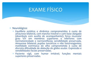  Neurológico:
 Equilíbrio estático e dinâmico comprometidos à custa de
amaurose bilateral, com marcha instável e com base alargada
(deambula com auxílio de acompanhante); força muscular
grau V/V em membros superiores e inferiores com
normotonicidade e normoreflexia; sensibilidade preservada.
Amaurose bilateral; pupilas isocóricas e não fotorreagentes;
motilidade extrínseca do olho comprometida à custa de
discreta dificuldade de abdução do globo ocular. Expressão e
sensibilidades faciais preservadas.
 Paciente vígil, com humor irritável; funções mentais
superiores preservadas.
EXAME FÍSICO
 