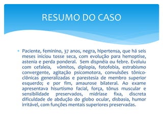  Paciente, feminino, 37 anos, negra, hipertensa, que há seis
meses iniciou tosse seca, com evolução para hemoptise,
astenia e perda ponderal. Sem dispnéia ou febre. Evoluiu
com cefaleia, vômitos, diplopia, fotofobia, estrabismo
convergente, agitação psicomotora, convulsões tônico-
clônicas generalizadas e parestesia de membro superior
esquerdo; e por fim, amaurose bilateral. Ao exame
apresentava hisurtismo facial, força, tônus muscular e
sensibilidade preservados, midríase fixa, discreta
dificuldade de abdução do globo ocular, disbasia, humor
irritável, com funções mentais superiores preservadas.
RESUMO DO CASO
 