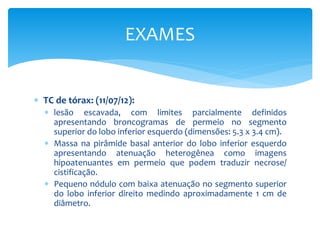  TC de tórax: (11/07/12):
 lesão escavada, com limites parcialmente definidos
apresentando broncogramas de permeio no segmento
superior do lobo inferior esquerdo (dimensões: 5.3 x 3.4 cm).
 Massa na pirâmide basal anterior do lobo inferior esquerdo
apresentando atenuação heterogênea como imagens
hipoatenuantes em permeio que podem traduzir necrose/
cistificação.
 Pequeno nódulo com baixa atenuação no segmento superior
do lobo inferior direito medindo aproximadamente 1 cm de
diâmetro.
EXAMES
 