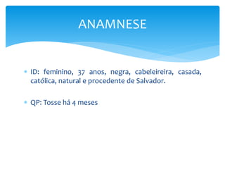  ID: feminino, 37 anos, negra, cabeleireira, casada,
católica, natural e procedente de Salvador.
 QP: Tosse há 4 meses
ANAMNESE
 