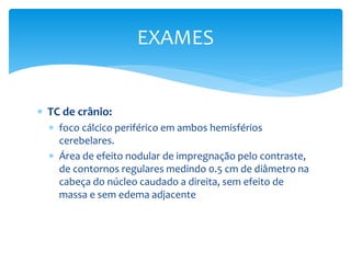  TC de crânio:
 foco cálcico periférico em ambos hemisférios
cerebelares.
 Área de efeito nodular de impregnação pelo contraste,
de contornos regulares medindo 0.5 cm de diâmetro na
cabeça do núcleo caudado a direita, sem efeito de
massa e sem edema adjacente
EXAMES
 