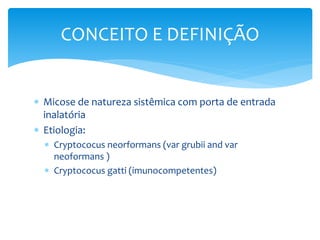  Micose de natureza sistêmica com porta de entrada
inalatória
 Etiologia:
 Cryptococus neorformans (var grubii and var
neoformans )
 Cryptococus gatti (imunocompetentes)
CONCEITO E DEFINIÇÃO
 
