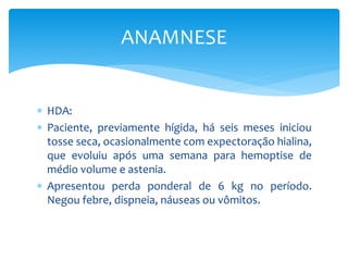  HDA:
 Paciente, previamente hígida, há seis meses iniciou
tosse seca, ocasionalmente com expectoração hialina,
que evoluiu após uma semana para hemoptise de
médio volume e astenia.
 Apresentou perda ponderal de 6 kg no período.
Negou febre, dispneia, náuseas ou vômitos.
ANAMNESE
 