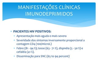  PACIENTES HIV POSITIVOS:
 Apresentação mais aguda e mais severa
 Severidade dos sintomas inversamente proporcional a
contagem CD4 (100/microL)
 Febre (81 - 94 %); tosse (63 - 71 %), dispnéia (5 - 50 %) e
cefaléia (41 %).
 Disseminação para SNC (65 to 94 percent)
MANIFESTAÇÕES CLÍNICAS
IMUNODEPRIMIDOS
 