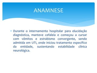  Durante o internamento hospitalar para elucidação
diagnóstica, manteve cefaleia e começou a cursar
com vômitos e estrabismo convergente, sendo
admitida em UTI, onde iniciou tratamento específico
da entidade, sustentando estabilidade clínica
neurológica.
ANAMNESE
 