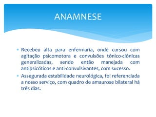  Recebeu alta para enfermaria, onde cursou com
agitação psicomotora e convulsões tônico-clônicas
generalizadas, sendo então manejada com
antipsicóticos e anti-convulsivantes, com sucesso.
 Assegurada estabilidade neurológica, foi referenciada
a nosso serviço, com quadro de amaurose bilateral há
três dias.
ANAMNESE
 