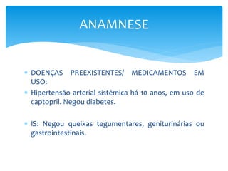  DOENÇAS PREEXISTENTES/ MEDICAMENTOS EM
USO:
 Hipertensão arterial sistêmica há 10 anos, em uso de
captopril. Negou diabetes.
 IS: Negou queixas tegumentares, geniturinárias ou
gastrointestinais.
ANAMNESE
 