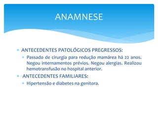  ANTECEDENTES PATOLÓGICOS PREGRESSOS:
 Passado de cirurgia para redução mamárea há 22 anos.
Negou internamentos prévios. Negou alergias. Realizou
hemotransfusão no hospital anterior.
 ANTECEDENTES FAMILIARES:
 Hipertensão e diabetes na genitora.
ANAMNESE
 
