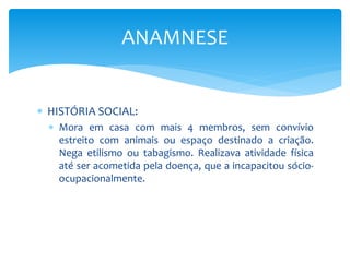  HISTÓRIA SOCIAL:
 Mora em casa com mais 4 membros, sem convívio
estreito com animais ou espaço destinado a criação.
Nega etilismo ou tabagismo. Realizava atividade física
até ser acometida pela doença, que a incapacitou sócio-
ocupacionalmente.
ANAMNESE
 