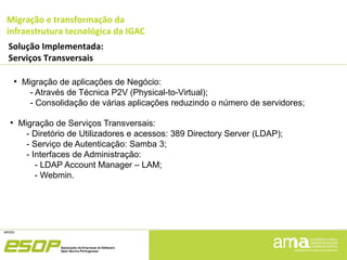 Migração e transformação da
infraestrutura tecnológica da IGAC
Solução Implementada:
Serviços Transversais
●
Migração de aplicações de Negócio:
- Através de Técnica P2V (Physical-to-Virtual);
- Consolidação de várias aplicações reduzindo o número de servidores;
●
Migração de Serviços Transversais:
- Diretório de Utilizadores e acessos: 389 Directory Server (LDAP);
- Serviço de Autenticação: Samba 3;
- Interfaces de Administração:
- LDAP Account Manager – LAM;
- Webmin.
 