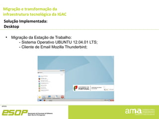 Migração e transformação da
infraestrutura tecnológica da IGAC
Solução Implementada:
Desktop
●
Migração da Estação de Trabalho:
- Sistema Operativo UBUNTU 12.04.01 LTS;
- Cliente de Email Mozilla Thunderbird;
 