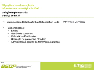 Migração e transformação da
infraestrutura tecnológica da IGAC
Solução Implementada:
Serviço de Email
●
Implementada Solução Zimbra Collaboration Suite
●
Funcionalidades:
– Email;
– Gestão de contactos
– Calendários Partilhados
– Utilização de protocolos Standard
– Administração através de ferramentas gráficas
 