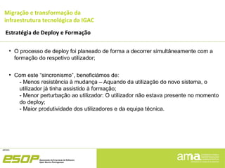 Migração e transformação da
infraestrutura tecnológica da IGAC
Estratégia de Deploy e Formação
●
O processo de deploy foi planeado de forma a decorrer simultâneamente com a
formação do respetivo utilizador;
●
Com este “sincronismo”, beneficiámos de:
- Menos resistência à mudança – Aquando da utilização do novo sistema, o
utilizador já tinha assistido à formação;
- Menor perturbação ao utilizador: O utilizador não estava presente no momento
do deploy;
- Maior produtividade dos utilizadores e da equipa técnica.
 