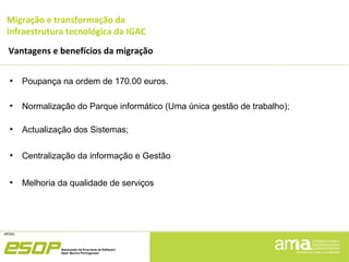 Migração e transformação da
infraestrutura tecnológica da IGAC
Vantagens e benefícios da migração
●
Poupança na ordem de 170.00 euros.
●
Normalização do Parque informático (Uma única gestão de trabalho);
●
Actualização dos Sistemas;
●
Centralização da informação e Gestão
●
Melhoria da qualidade de serviços
 