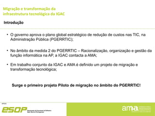 Migração e transformação da
infraestrutura tecnológica da IGAC
Introdução
●
O governo aprova o plano global estratégico de redução de custos nas TIC, na
Administração Pública (PGERRTIC);
●
No âmbito da medida 2 do PGERRTIC – Racionalização, organização e gestão da
função informática na AP, a IGAC contacta a AMA;
●
Em trabalho conjunto da IGAC e AMA é definido um projeto de migração e
transformação tecnológica;
Surge o primeiro projeto Piloto de migração no âmbito do PGERRTIC!
 