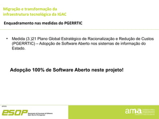 Migração e transformação da
infraestrutura tecnológica da IGAC
Enquadramento nas medidas do PGERRTIC
●
Medida (3.)21 Plano Global Estratégico de Racionalização e Redução de Custos
(PGERRTIC) – Adopção de Software Aberto nos sistemas de informação do
Estado.
Adopção 100% de Software Aberto neste projeto!
 