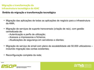 Migração e transformação da
infraestrutura tecnológica da IGAC
Âmbito da migração e transformação tecnológica
●
Migração das aplicações de todas as aplicações de negócio para a infraestrutura
da AMA;
●
Migração de serviços de suporte transversais (criação de raiz), com gestão
centralizada de:
- Autenticação e perfis de utilização;
- Acessos a impressoras e ficheiros;
- Atualizações de segurança em servidores e clientes;
●
Migração de serviço de email com plano de escalabilidade até 50.000 utilizadores –
incluindo migração das contas existentes;
●
Reconfiguração completa da rede;
 