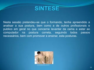 SINTESE

Nesta sessão pretendeu-se que o formando, tenha apreendido a
analisar a sua postura, bem como a de outros profissionais e
publico em geral no que concerne levantar da cama e estar ao
computador na postura correta, seguindo todos passos
necessários, bem com promover e ensinar, esta posturas.




                       ww.portaleducacao.com.br

                                                           10
 