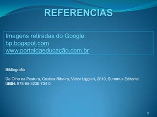REFERENCIAS

Imagens retiradas do Google
bp.bogspot.com
www.portaldaeducação.com.br


Bibliografia

De Olho na Postura, Cristina Ribeiro, Victor Liggieri, 2010, Summus Editorial,
ISBN: 978-85-3230-704-0




                                                                                 11
 